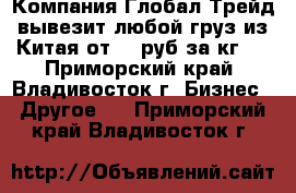 Компания Глобал Трейд вывезит любой груз из Китая от 20 руб за кг   - Приморский край, Владивосток г. Бизнес » Другое   . Приморский край,Владивосток г.